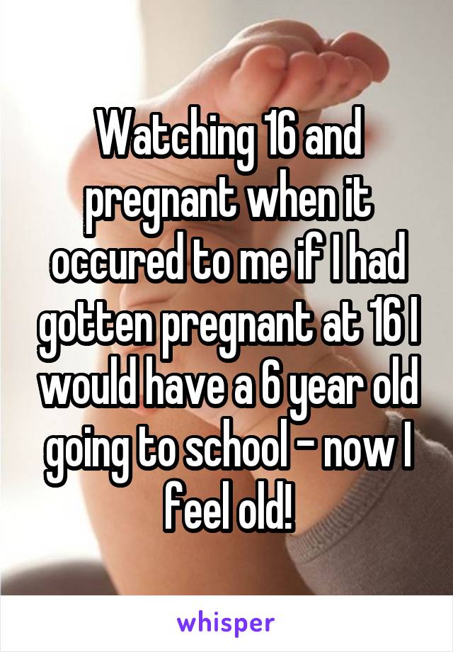 Watching 16 and pregnant when it occured to me if I had gotten pregnant at 16 I would have a 6 year old going to school - now I feel old!