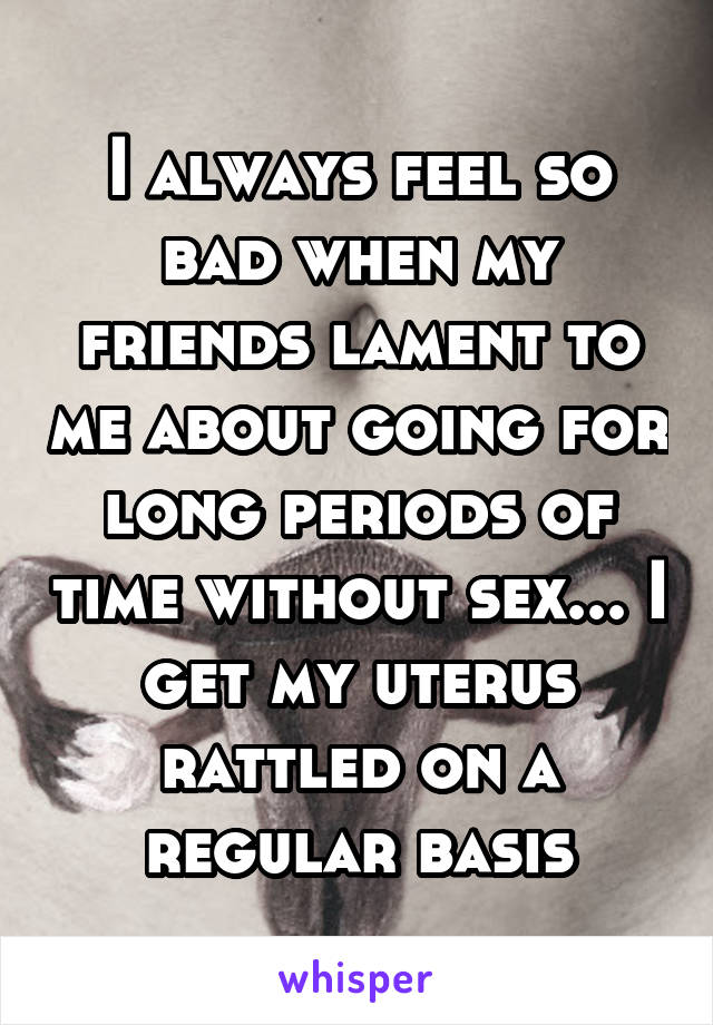 I always feel so bad when my friends lament to me about going for long periods of time without sex... I get my uterus rattled on a regular basis