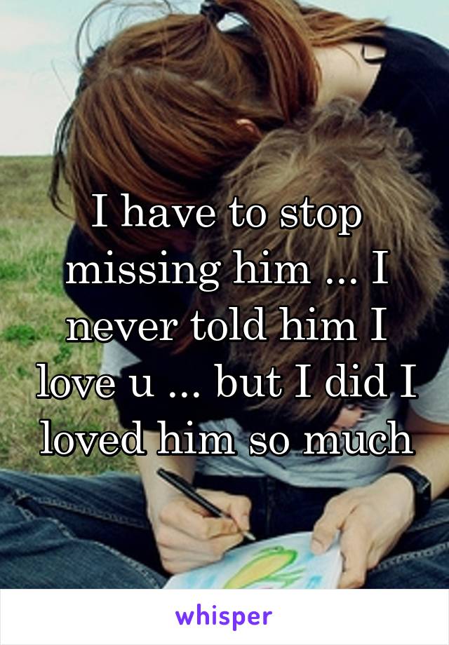 I have to stop missing him ... I never told him I love u ... but I did I loved him so much