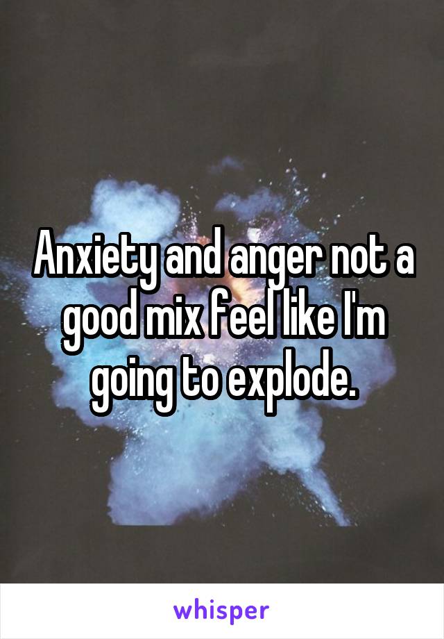 Anxiety and anger not a good mix feel like I'm going to explode.