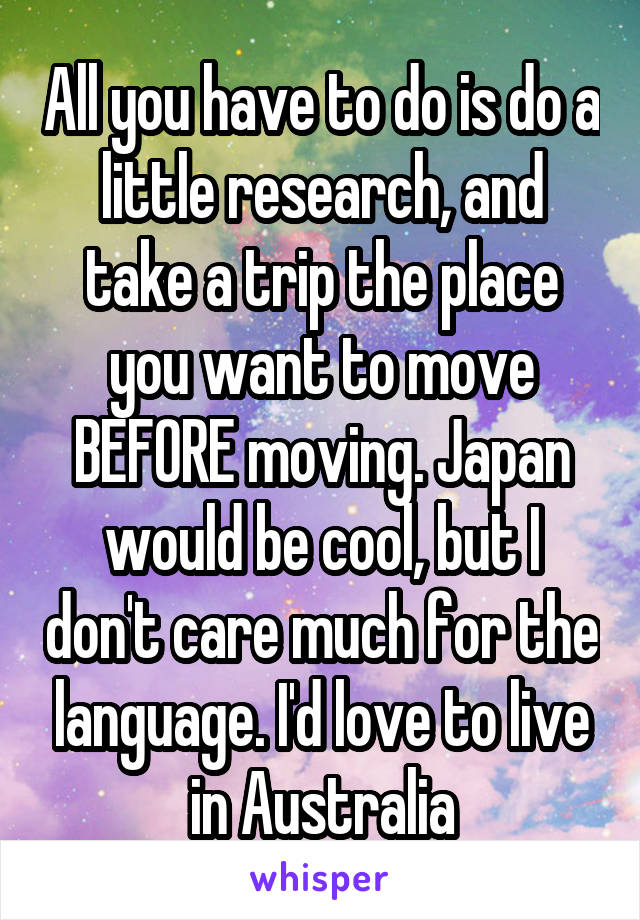 All you have to do is do a little research, and take a trip the place you want to move BEFORE moving. Japan would be cool, but I don't care much for the language. I'd love to live in Australia