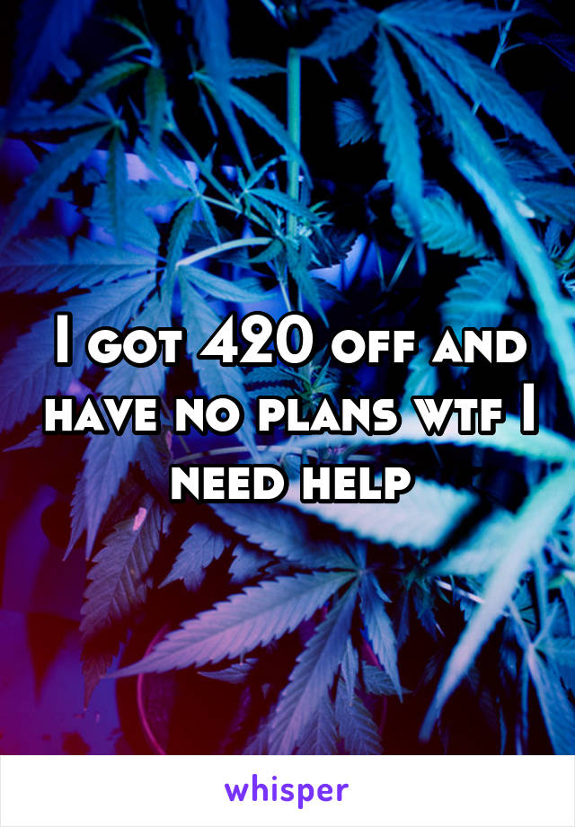 I got 420 off and have no plans wtf I need help