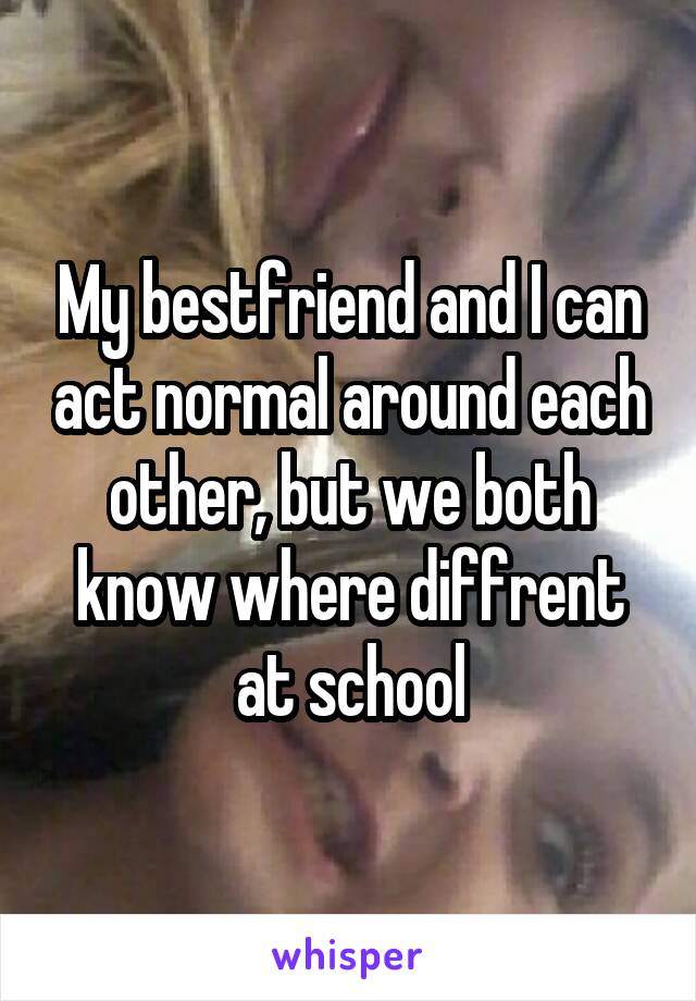 My bestfriend and I can act normal around each other, but we both know where diffrent at school