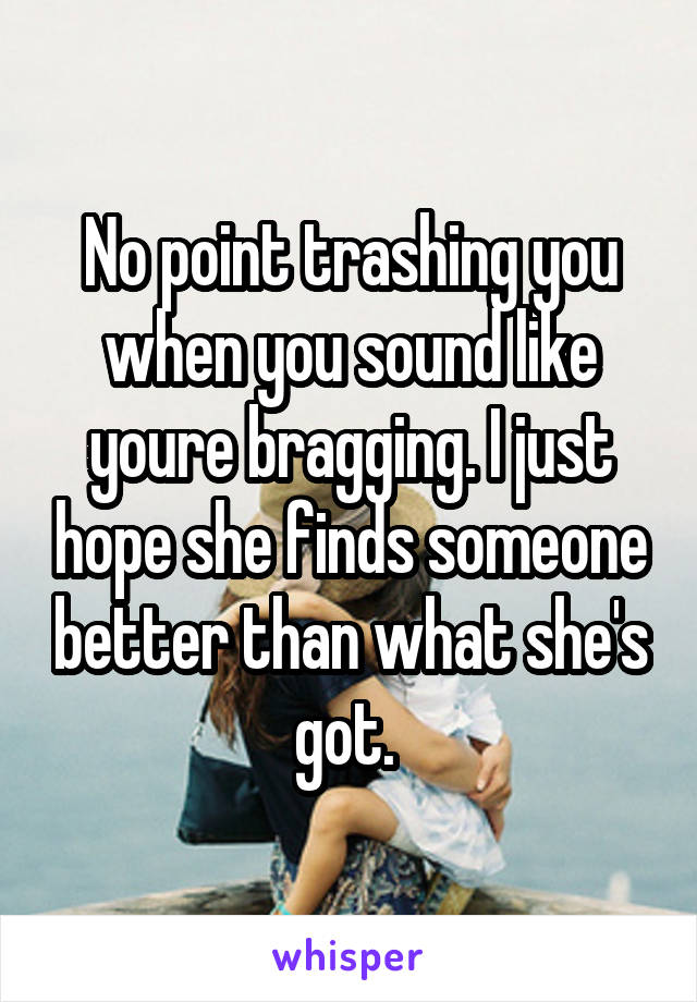 No point trashing you when you sound like youre bragging. I just hope she finds someone better than what she's got. 