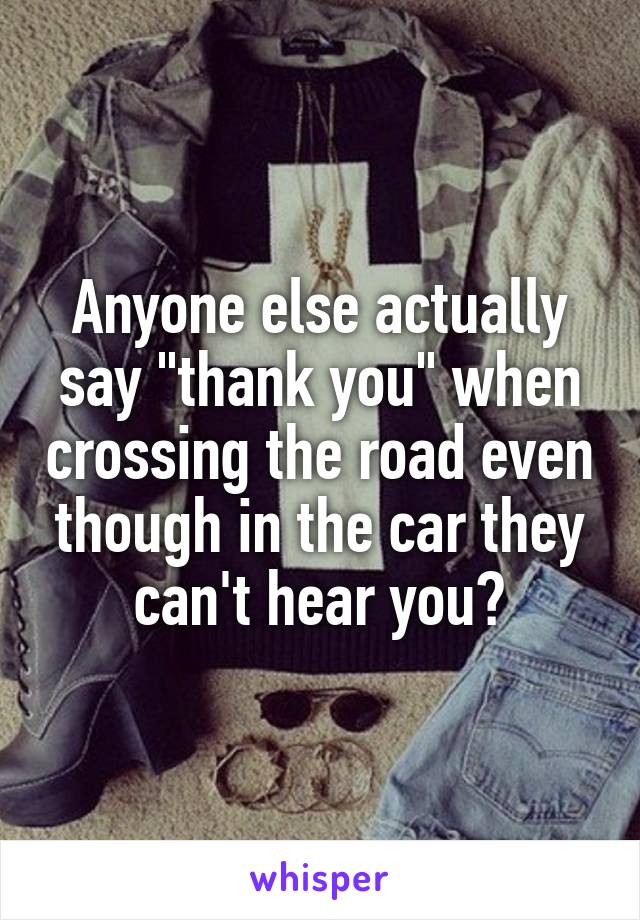 Anyone else actually say "thank you" when crossing the road even though in the car they can't hear you?