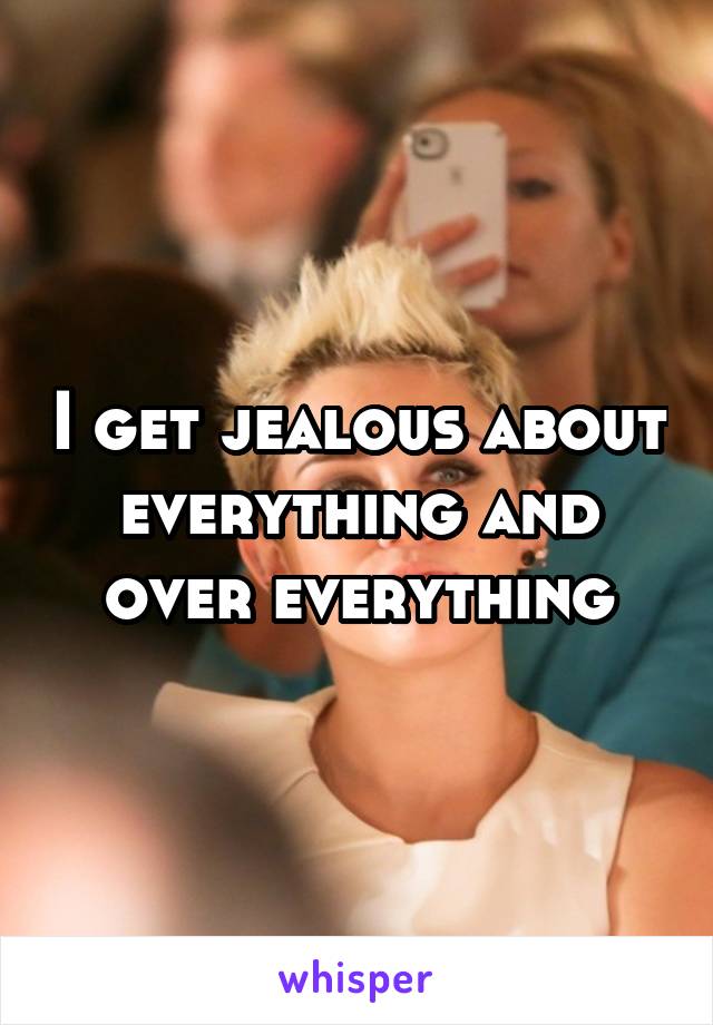 I get jealous about everything and over everything