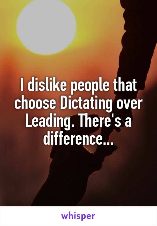 I dislike people that choose Dictating over Leading. There's a difference...