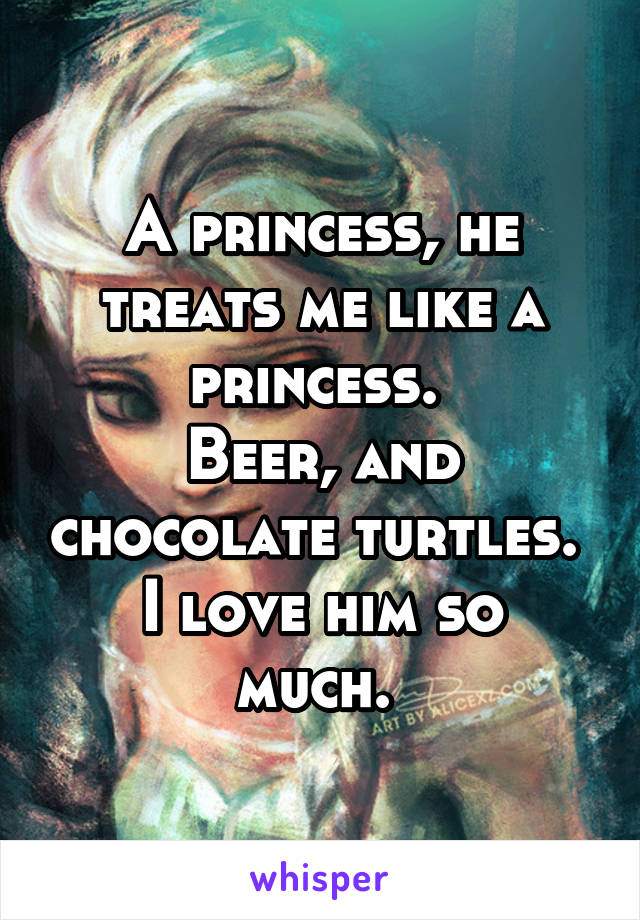 A princess, he treats me like a princess. 
Beer, and chocolate turtles. 
I love him so much. 