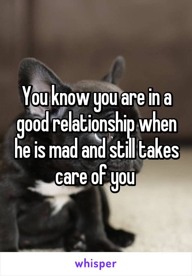 You know you are in a good relationship when he is mad and still takes care of you 