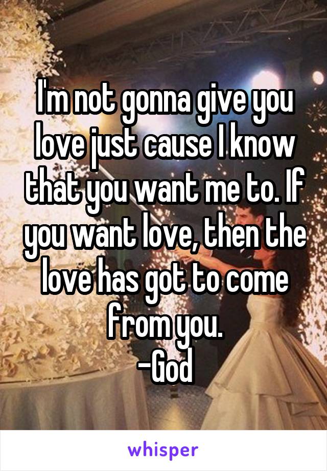 I'm not gonna give you love just cause I know that you want me to. If you want love, then the love has got to come from you.
-God