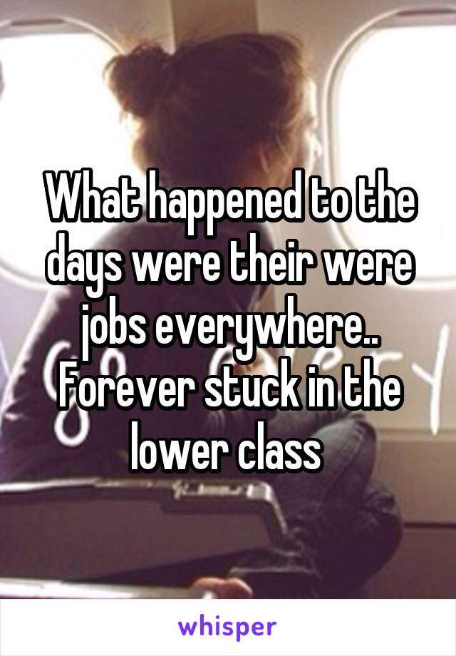 What happened to the days were their were jobs everywhere.. Forever stuck in the lower class 