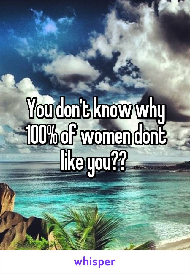 You don't know why 100% of women dont like you?? 