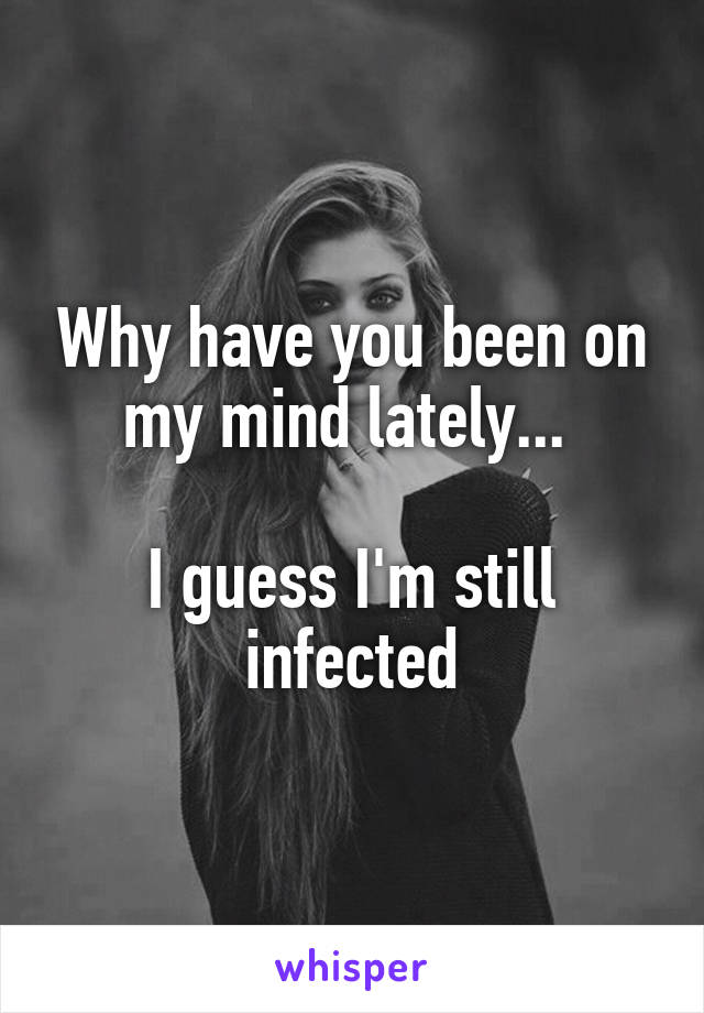 Why have you been on my mind lately... 

I guess I'm still infected