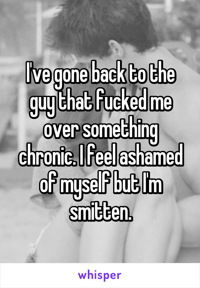 I've gone back to the guy that fucked me over something chronic. I feel ashamed of myself but I'm smitten.