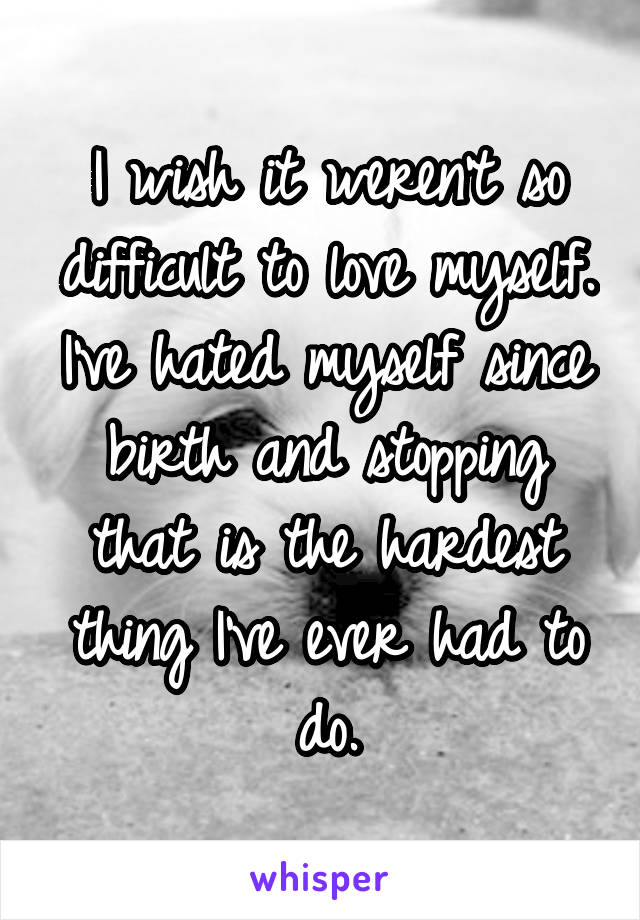 I wish it weren't so difficult to love myself. I've hated myself since birth and stopping that is the hardest thing I've ever had to do.