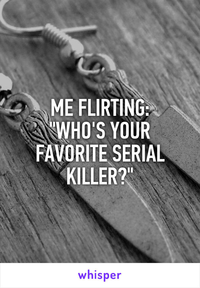 ME FLIRTING:
"WHO'S YOUR FAVORITE SERIAL KILLER?"