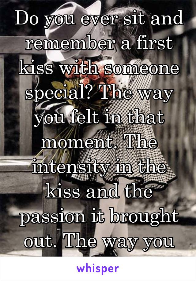 Do you ever sit and remember a first kiss with someone special? The way you felt in that moment. The intensity in the kiss and the passion it brought out. The way you felt when it ended 