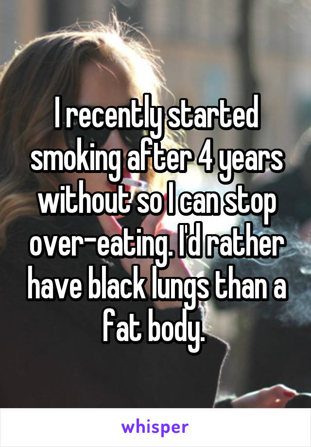 I recently started smoking after 4 years without so I can stop over-eating. I'd rather have black lungs than a fat body. 