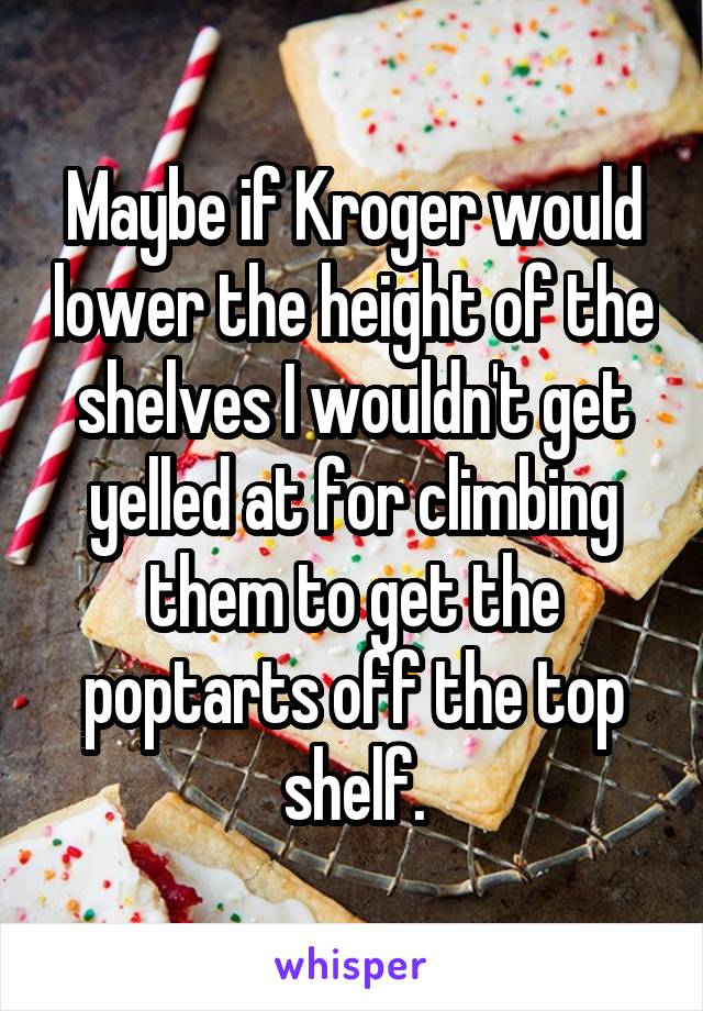 Maybe if Kroger would lower the height of the shelves I wouldn't get yelled at for climbing them to get the poptarts off the top shelf.