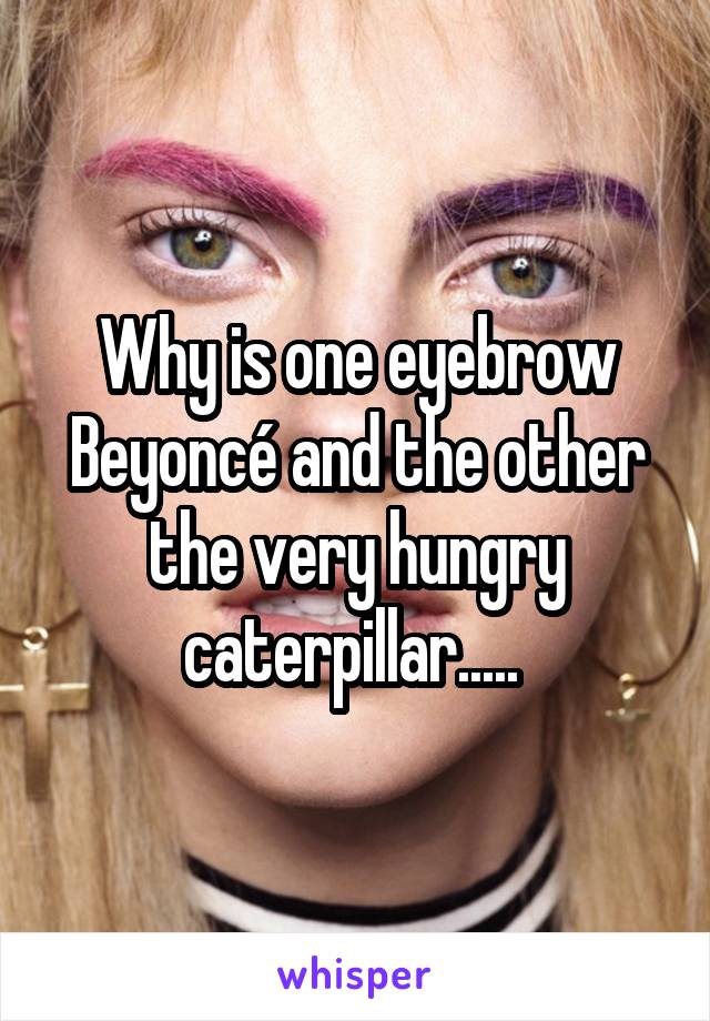 Why is one eyebrow Beyoncé and the other the very hungry caterpillar..... 
