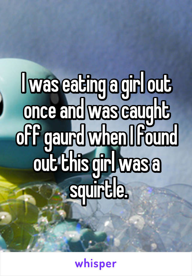 I was eating a girl out once and was caught off gaurd when I found out this girl was a
 squirtle.
