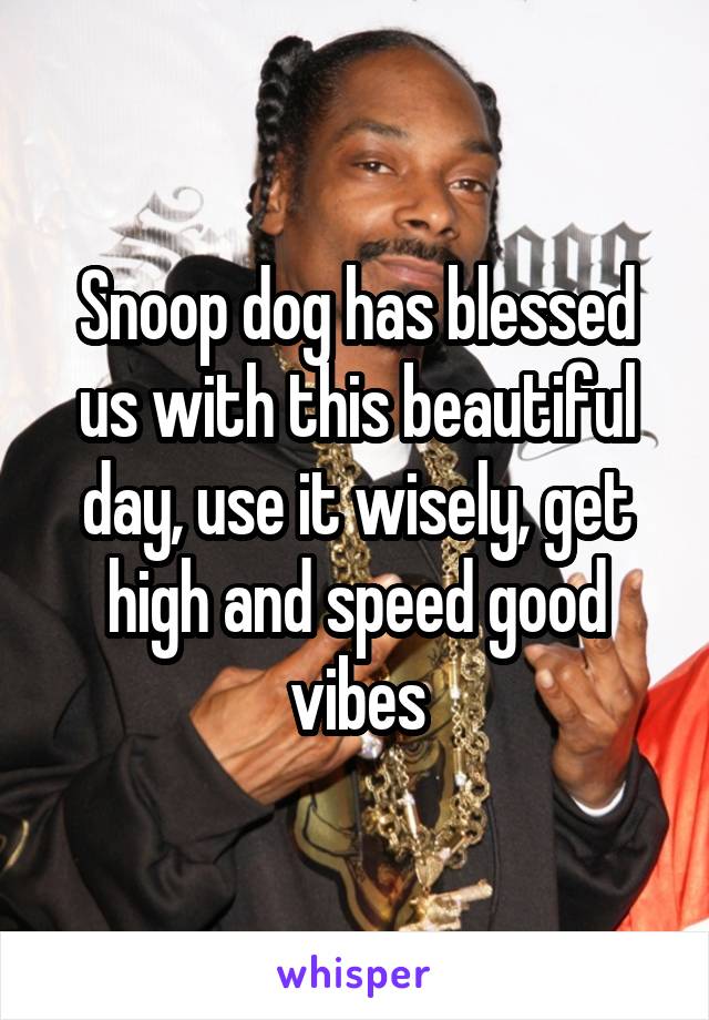 Snoop dog has blessed us with this beautiful day, use it wisely, get high and speed good vibes