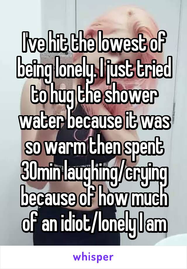 I've hit the lowest of being lonely. I just tried to hug the shower water because it was so warm then spent 30min laughing/crying because of how much of an idiot/lonely I am
