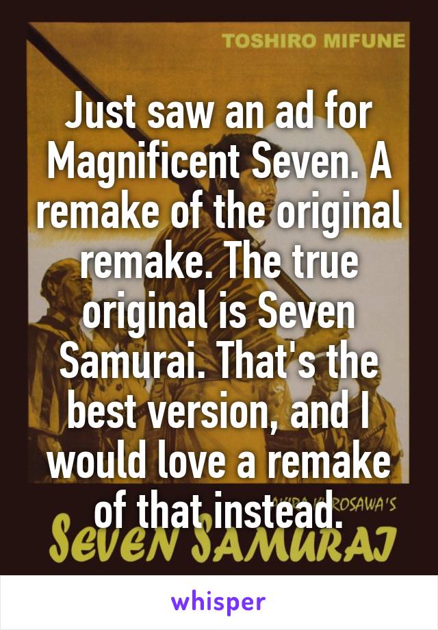 Just saw an ad for Magnificent Seven. A remake of the original remake. The true original is Seven Samurai. That's the best version, and I would love a remake of that instead.