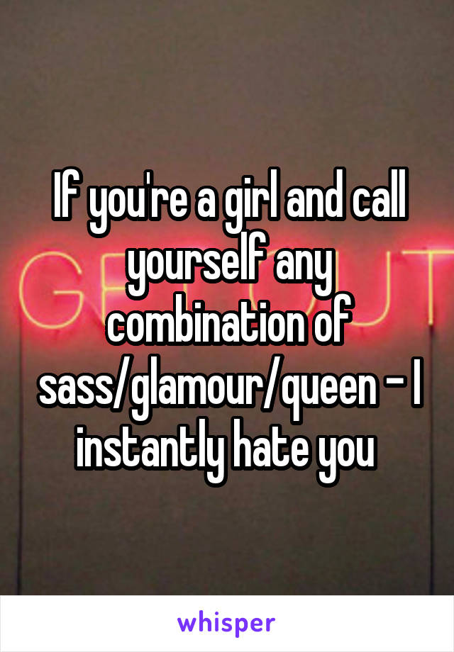 If you're a girl and call yourself any combination of sass/glamour/queen - I instantly hate you 