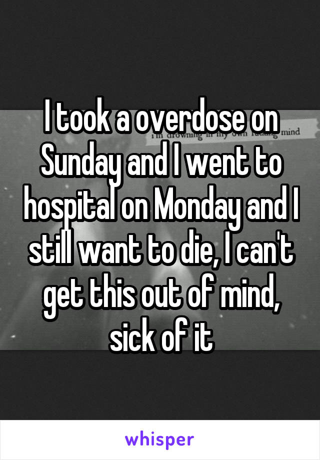 I took a overdose on Sunday and I went to hospital on Monday and I still want to die, I can't get this out of mind, sick of it