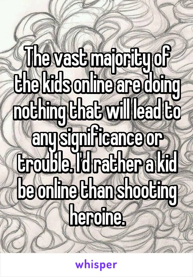 The vast majority of the kids online are doing nothing that will lead to any significance or trouble. I'd rather a kid be online than shooting heroine.