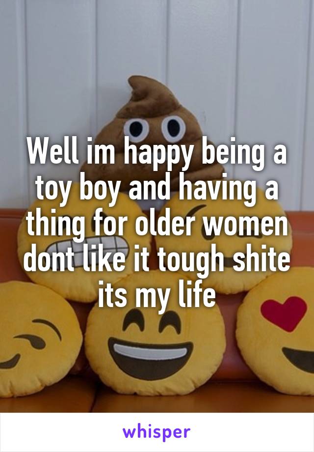 Well im happy being a toy boy and having a thing for older women dont like it tough shite its my life