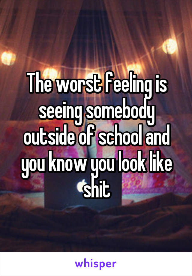 The worst feeling is seeing somebody outside of school and you know you look like shit