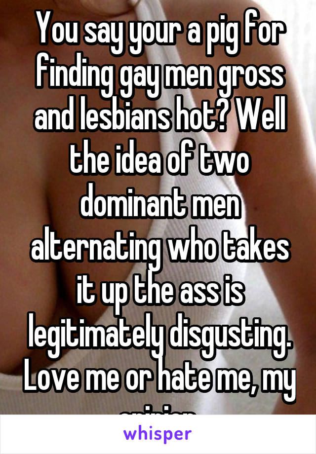 You say your a pig for finding gay men gross and lesbians hot? Well the idea of two dominant men alternating who takes it up the ass is legitimately disgusting. Love me or hate me, my opinion.