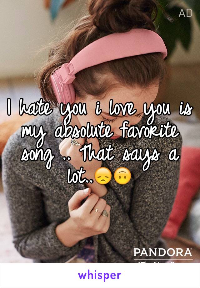 I hate you i love you is my absolute favorite song .. That says a lot..😞🙃