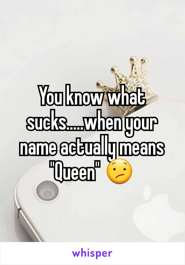 You know what sucks.....when your name actually means "Queen" 😕