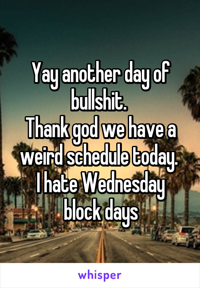 Yay another day of bullshit. 
Thank god we have a weird schedule today. 
I hate Wednesday block days
