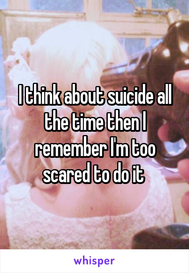 I think about suicide all the time then I remember I'm too scared to do it 