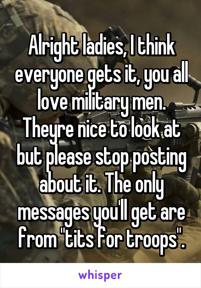Alright ladies, I think everyone gets it, you all love military men. Theyre nice to look at but please stop posting about it. The only messages you'll get are from "tits for troops".