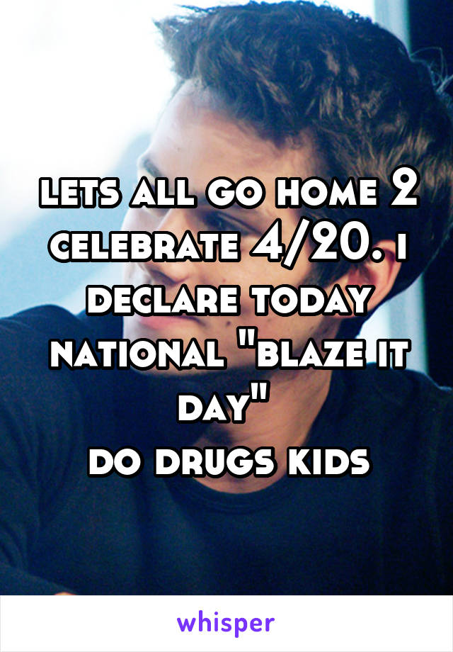 lets all go home 2 celebrate 4/20. i declare today national "blaze it day" 
do drugs kids