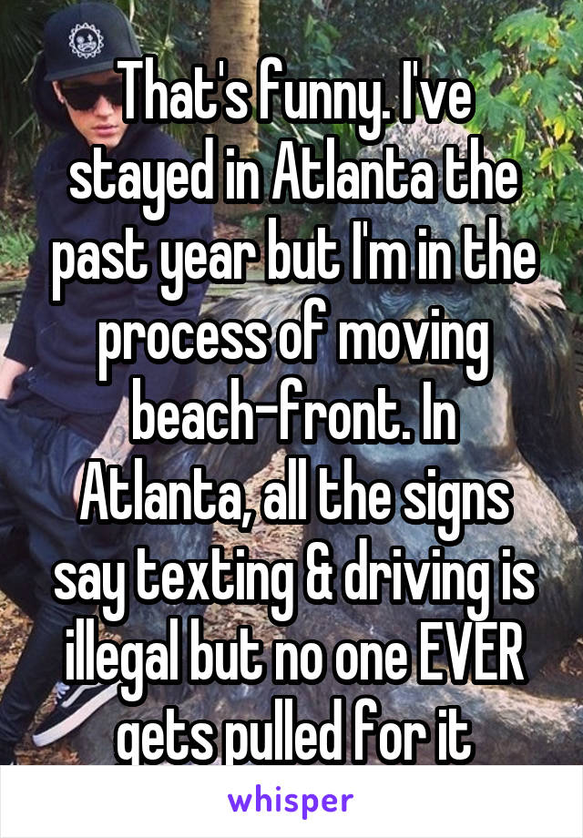 That's funny. I've stayed in Atlanta the past year but I'm in the process of moving beach-front. In Atlanta, all the signs say texting & driving is illegal but no one EVER gets pulled for it