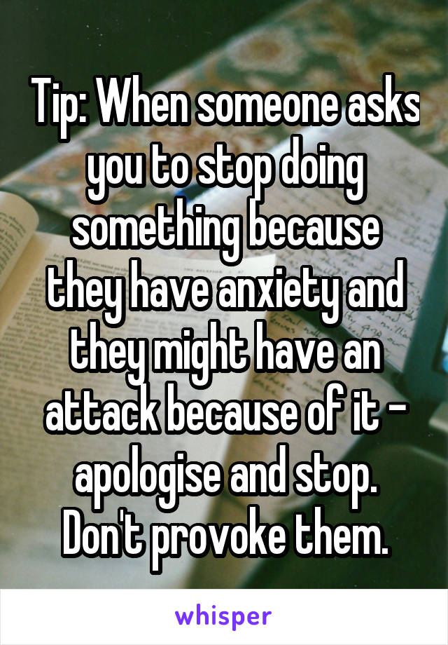 Tip: When someone asks you to stop doing something because they have anxiety and they might have an attack because of it - apologise and stop. Don't provoke them.