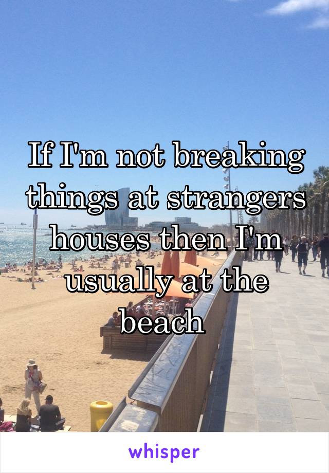 If I'm not breaking things at strangers houses then I'm usually at the beach 