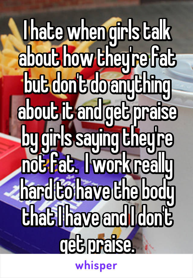 I hate when girls talk about how they're fat but don't do anything about it and get praise by girls saying they're not fat.  I work really hard to have the body that I have and I don't get praise.