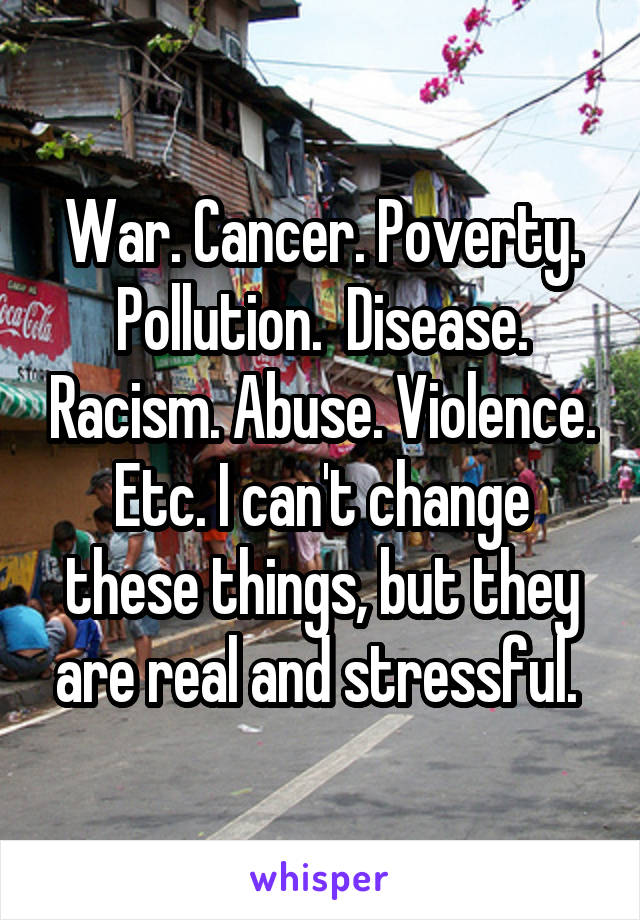 War. Cancer. Poverty. Pollution.  Disease. Racism. Abuse. Violence. Etc. I can't change these things, but they are real and stressful. 