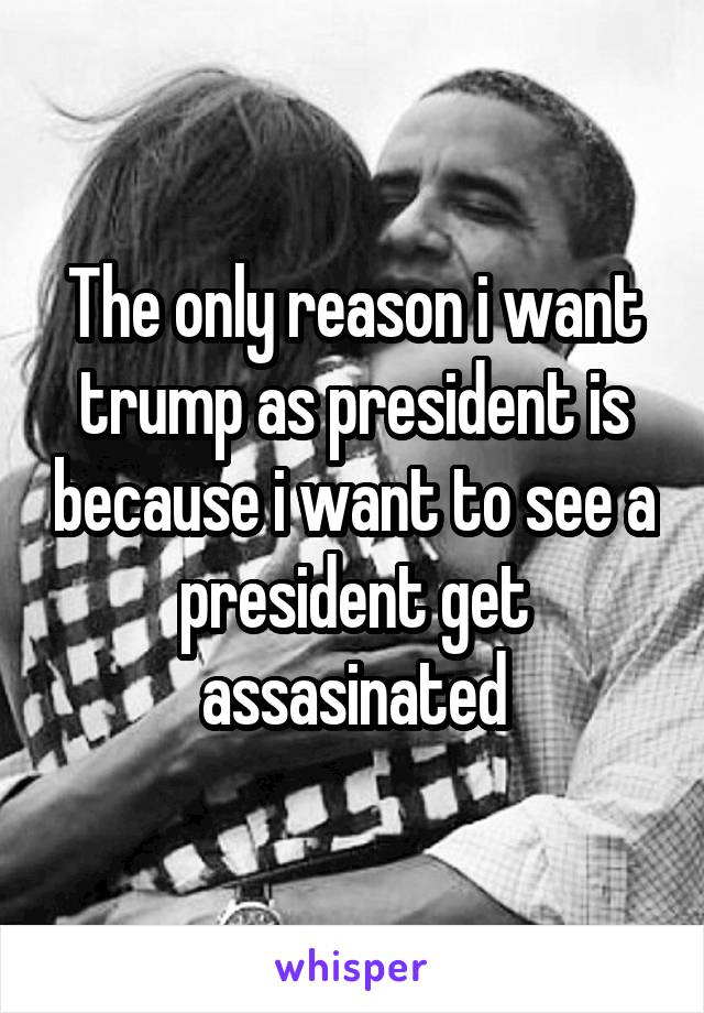 The only reason i want trump as president is because i want to see a president get assasinated