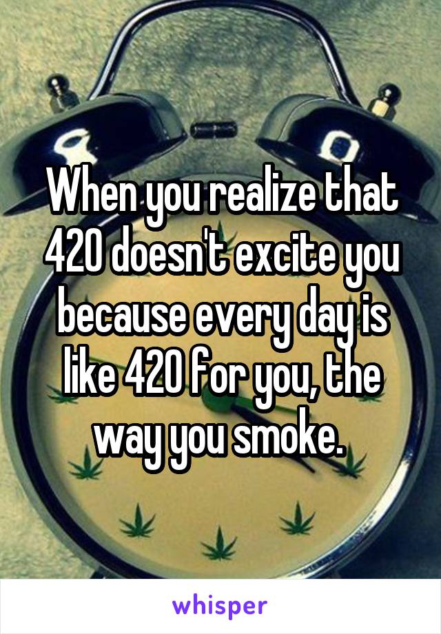 When you realize that 420 doesn't excite you because every day is like 420 for you, the way you smoke. 