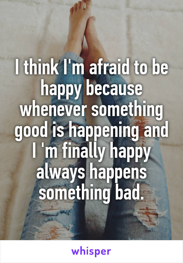 I think I'm afraid to be happy because whenever something good is happening and I 'm finally happy always happens something bad.