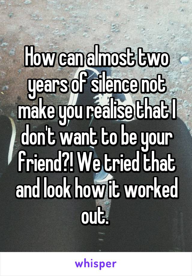 How can almost two years of silence not make you realise that I don't want to be your friend?! We tried that and look how it worked out. 
