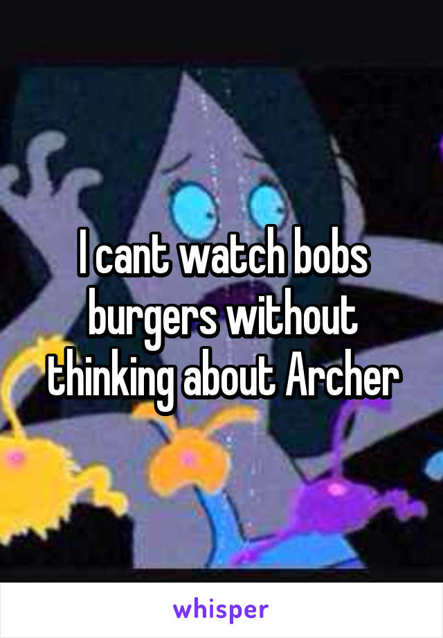 I cant watch bobs burgers without thinking about Archer